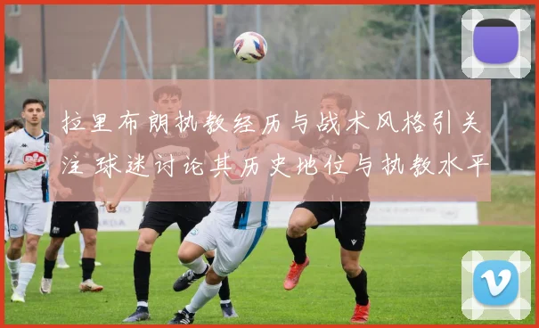 拉里布朗执教经历与战术风格引关注 球迷讨论其历史地位与执教水平