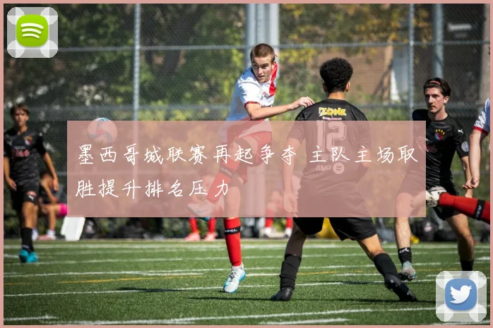 墨西哥城联赛再起争夺 主队主场取胜提升排名压力