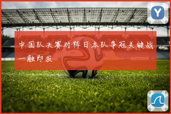 中国队决赛对阵日本队争冠关键战一触即发
