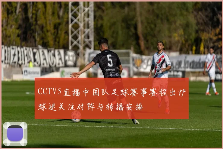 CCTV5直播中国队足球赛事赛程出炉球迷关注对阵与转播安排