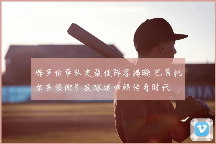 佛罗伦萨队史最佳阵容揭晓 巴蒂托尔多领衔引发球迷回顾传奇时代