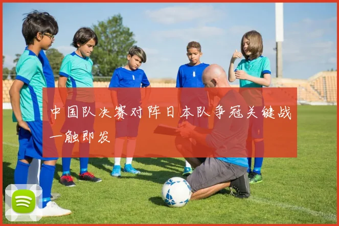 中国队决赛对阵日本队争冠关键战一触即发